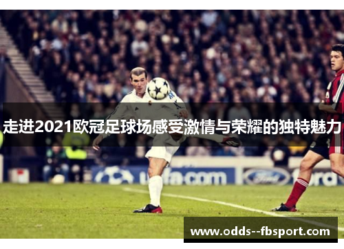 走进2021欧冠足球场感受激情与荣耀的独特魅力
