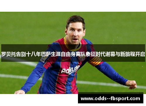 罗贝托告别十八年巴萨生涯自由身离队象征时代谢幕与新旅程开启
